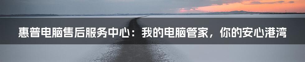 惠普电脑售后服务中心:我的电脑管家,你的安心港湾