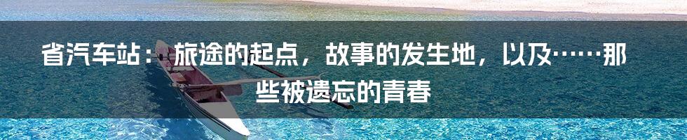 省汽车站： 旅途的起点，故事的发生地，以及……那些被遗忘的青春