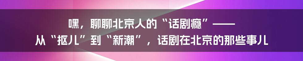 嘿，聊聊北京人的“话剧瘾”—— 从“抠儿”到“新潮”，话剧在北京的那些事儿