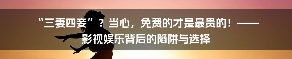 “三妻四妾”?当心,免费的才是最贵的!—— 影视娱乐背后的陷阱与选择