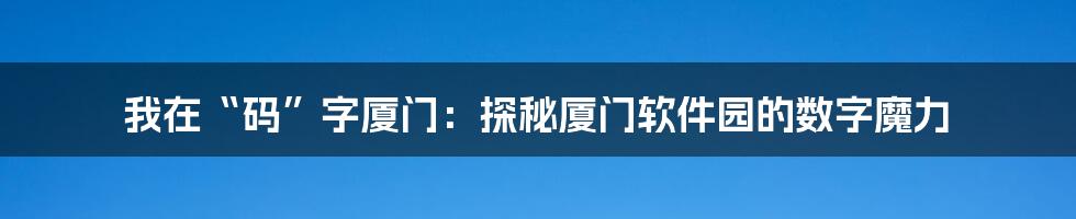 我在“码”字厦门：探秘厦门软件园的数字魔力
