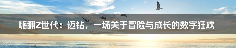 嗨翻Z世代:迈钻,一场关于冒险与成长的数字狂欢