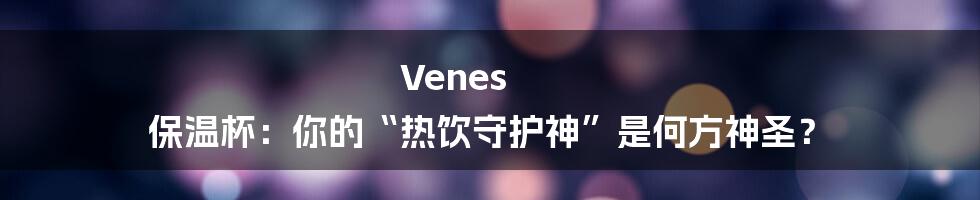 Venes 保温杯：你的“热饮守护神”是何方神圣？
