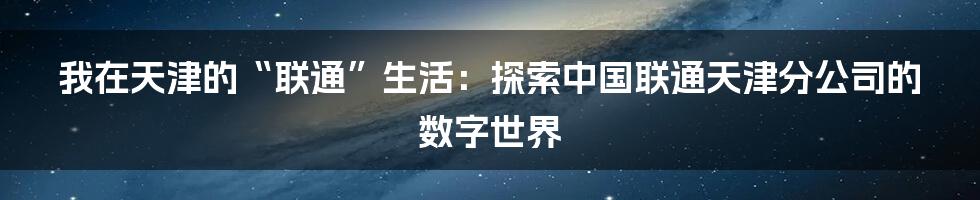 我在天津的“联通”生活：探索中国联通天津分公司的数字世界