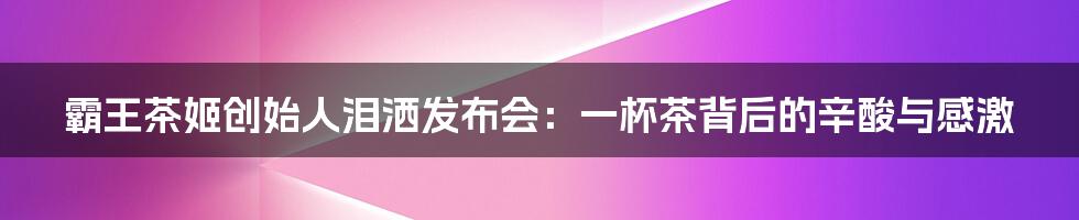 霸王茶姬创始人泪洒发布会:一杯茶背后的辛酸与感激
