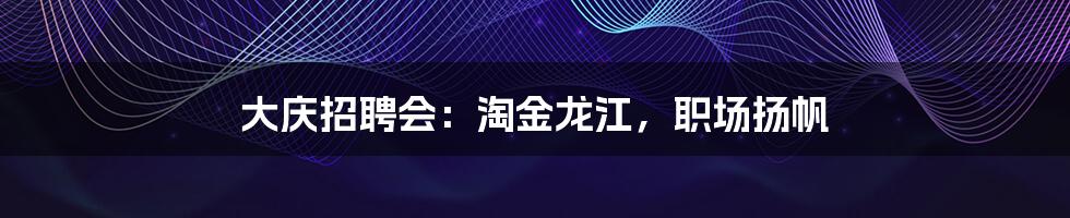 大庆招聘会：淘金龙江，职场扬帆
