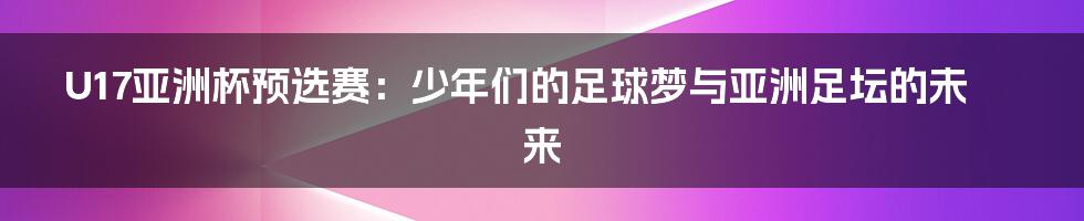 U17亚洲杯预选赛：少年们的足球梦与亚洲足坛的未来