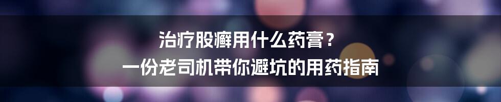 治疗股癣用什么药膏？ 一份老司机带你避坑的用药指南