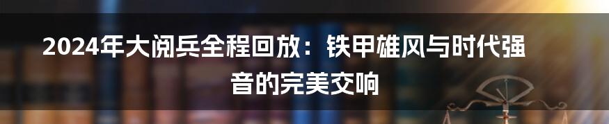 2024年大阅兵全程回放：铁甲雄风与时代强音的完美交响