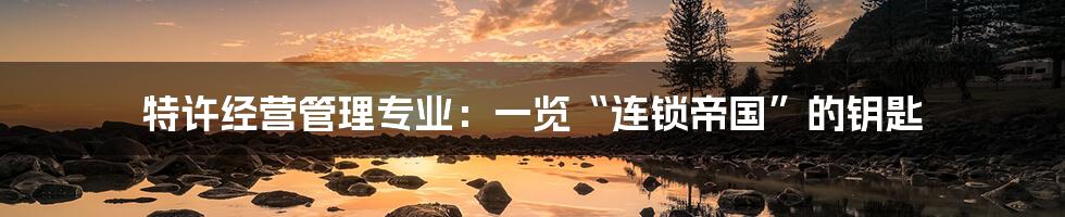 特许经营管理专业：一览“连锁帝国”的钥匙