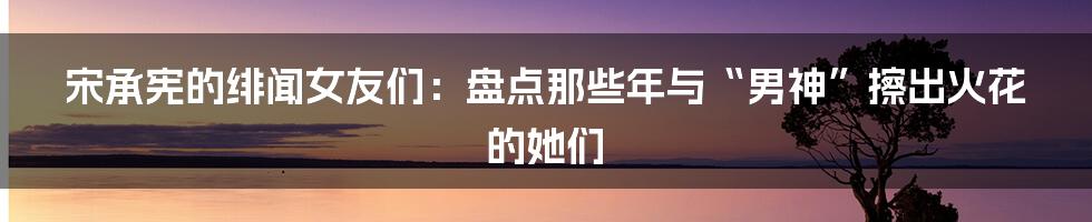宋承宪的绯闻女友们：盘点那些年与“男神”擦出火花的她们
