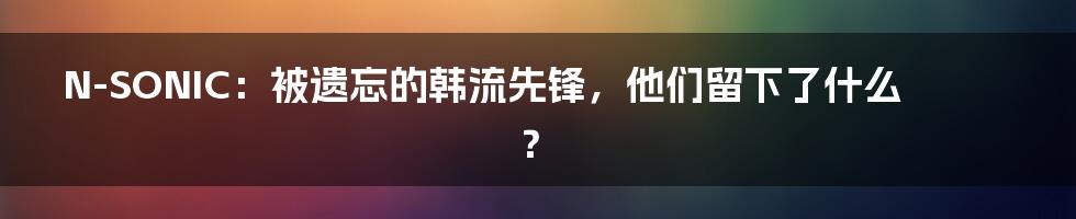 N-SONIC:被遗忘的韩流先锋,他们留下了什么?