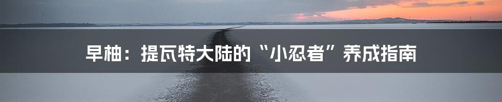 早柚:提瓦特大陆的“小忍者”养成指南