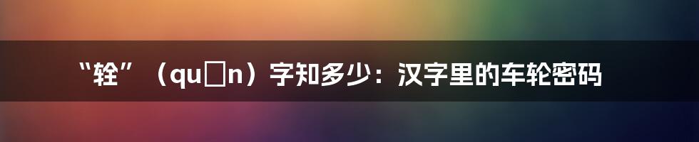 “辁”（quán）字知多少：汉字里的车轮密码
