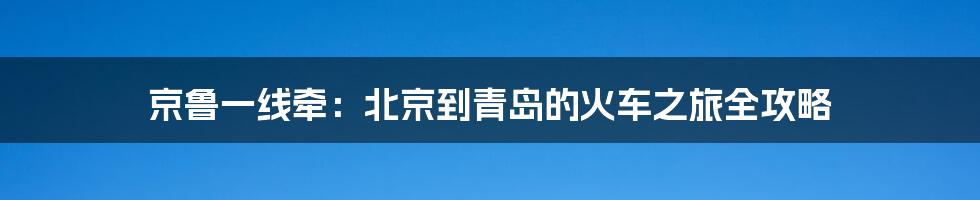 京鲁一线牵:北京到青岛的火车之旅全攻略
