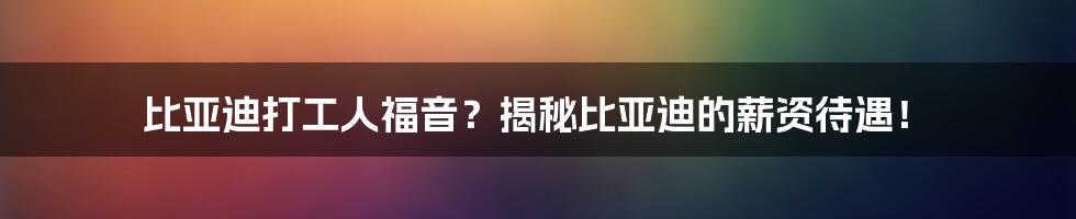 比亚迪打工人福音？揭秘比亚迪的薪资待遇！