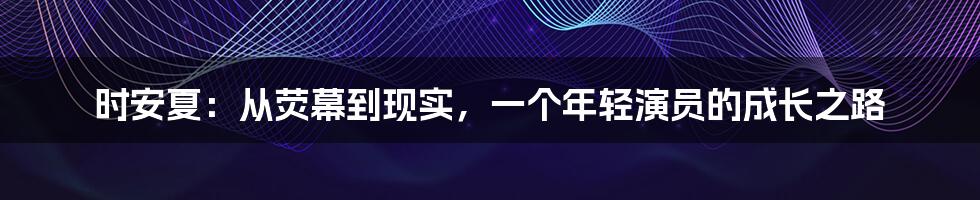 时安夏:从荧幕到现实,一个年轻演员的成长之路