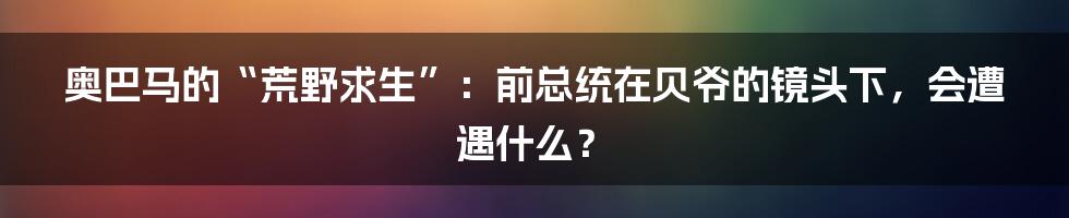奥巴马的“荒野求生”：前总统在贝爷的镜头下，会遭遇什么？