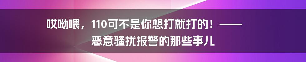 哎呦喂,110可不是你想打就打的!—— 恶意骚扰报警的那些事儿