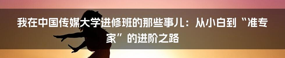 我在中国传媒大学进修班的那些事儿:从小白到“准专家”的进阶之路