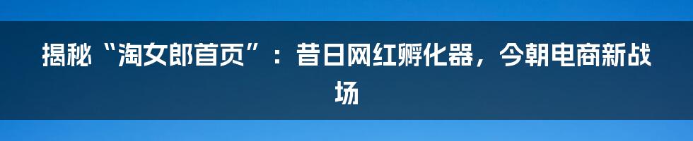 揭秘“淘女郎首页”:昔日网红孵化器,今朝电商新战场