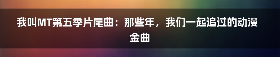 我叫MT第五季片尾曲:那些年,我们一起追过的动漫金曲