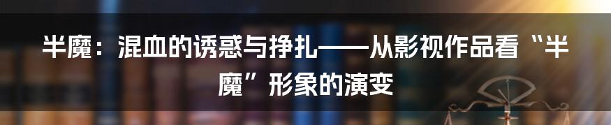 半魔：混血的诱惑与挣扎——从影视作品看“半魔”形象的演变