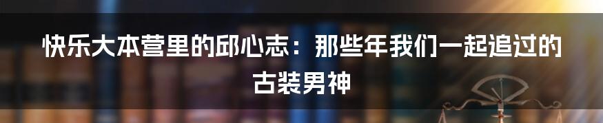 快乐大本营里的邱心志:那些年我们一起追过的古装男神
