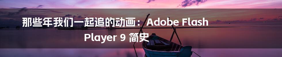 那些年我们一起追的动画:Adobe Flash Player 9 简史