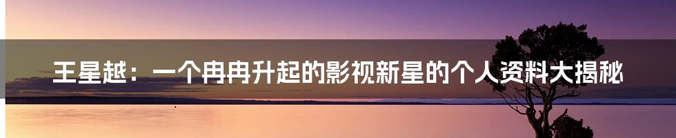 王星越:一个冉冉升起的影视新星的个人资料大揭秘