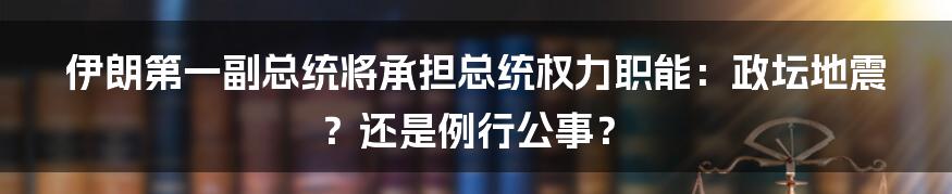 伊朗第一副总统将承担总统权力职能：政坛地震？还是例行公事？