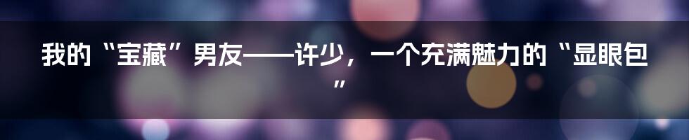 我的“宝藏”男友——许少，一个充满魅力的“显眼包”