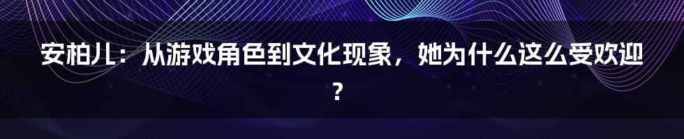 安柏儿:从游戏角色到文化现象,她为什么这么受欢迎?