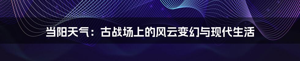 当阳天气：古战场上的风云变幻与现代生活