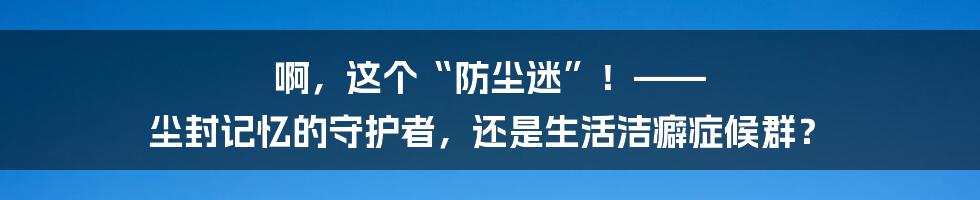 啊，这个“防尘迷”！—— 尘封记忆的守护者，还是生活洁癖症候群？