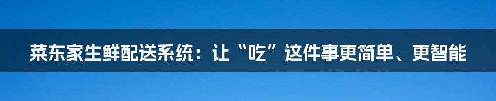 菜东家生鲜配送系统:让“吃”这件事更简单、更智能