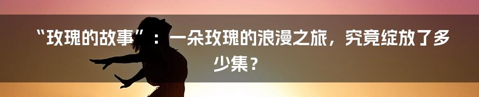 “玫瑰的故事”：一朵玫瑰的浪漫之旅，究竟绽放了多少集？