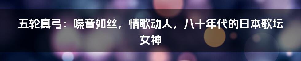 五轮真弓：嗓音如丝，情歌动人，八十年代的日本歌坛女神