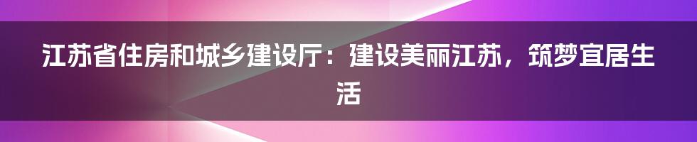 江苏省住房和城乡建设厅：建设美丽江苏，筑梦宜居生活