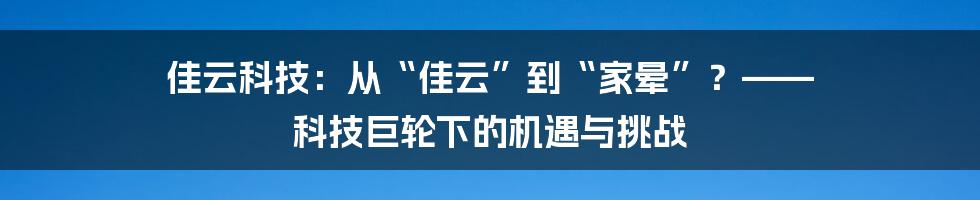 佳云科技:从“佳云”到“家晕”?—— 科技巨轮下的机遇与挑战