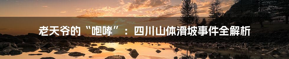 老天爷的“咆哮”：四川山体滑坡事件全解析