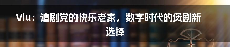 Viu:追剧党的快乐老家,数字时代的煲剧新选择