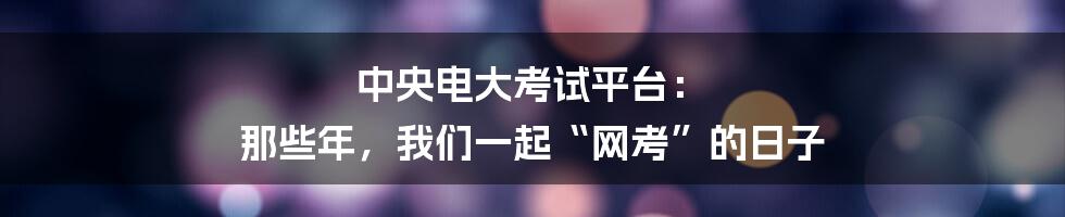 中央电大考试平台: 那些年,我们一起“网考”的日子
