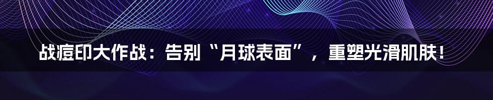 战痘印大作战：告别“月球表面”，重塑光滑肌肤！