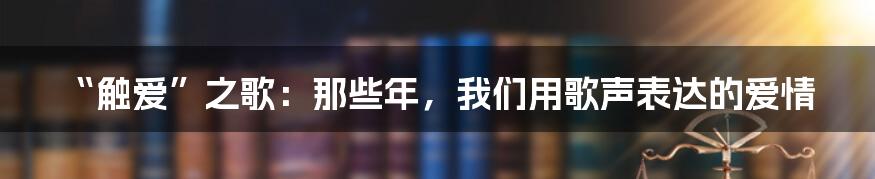 “触爱”之歌:那些年,我们用歌声表达的爱情