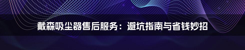 戴森吸尘器售后服务:避坑指南与省钱妙招