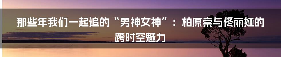 那些年我们一起追的“男神女神”：柏原崇与佟丽娅的跨时空魅力