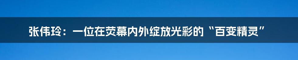 张伟玲：一位在荧幕内外绽放光彩的“百变精灵”