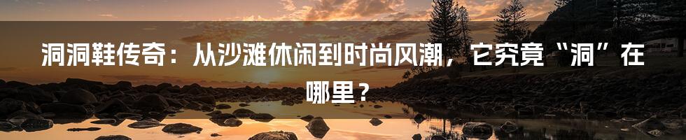 洞洞鞋传奇:从沙滩休闲到时尚风潮,它究竟“洞”在哪里?