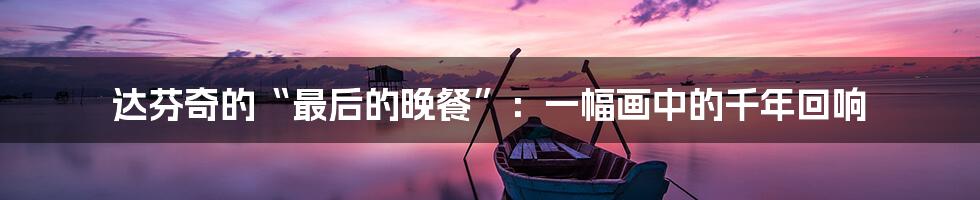 达芬奇的“最后的晚餐”：一幅画中的千年回响